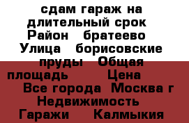 сдам гараж на длительный срок › Район ­ братеево › Улица ­ борисовские пруды › Общая площадь ­ 20 › Цена ­ 5 000 - Все города, Москва г. Недвижимость » Гаражи   . Калмыкия респ.
